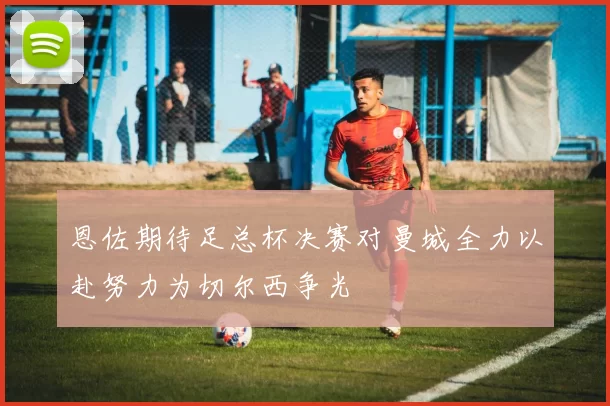 恩佐期待足总杯决赛对曼城全力以赴努力为切尔西争光