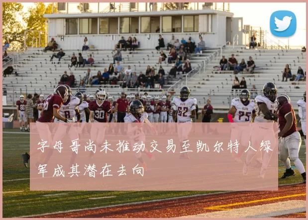 字母哥尚未推动交易至凯尔特人绿军成其潜在去向