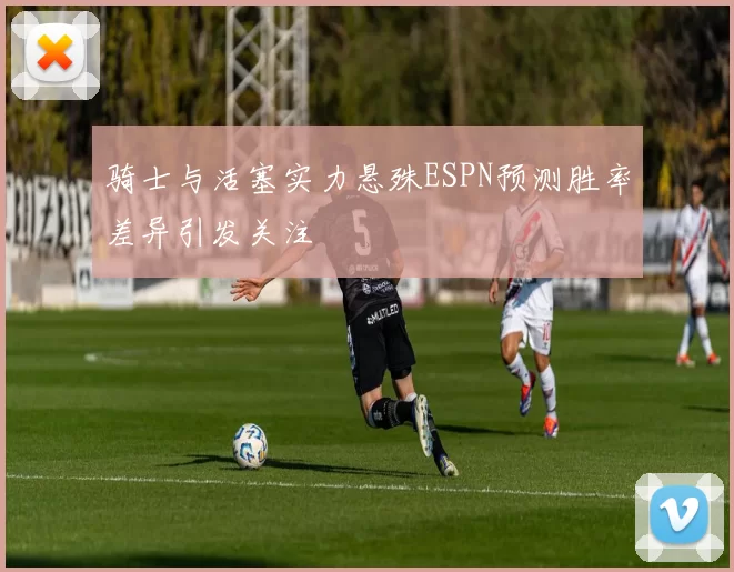 骑士与活塞实力悬殊ESPN预测胜率差异引发关注