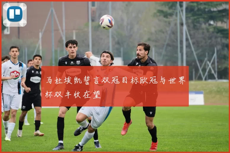 马杜埃凯誓言双冠目标欧冠与世界杯双丰收在望