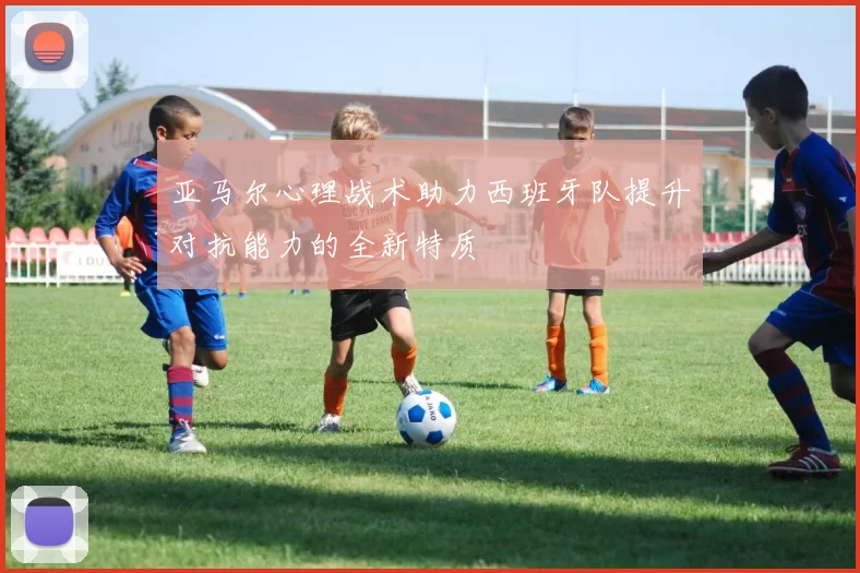 亚马尔心理战术助力西班牙队提升对抗能力的全新特质