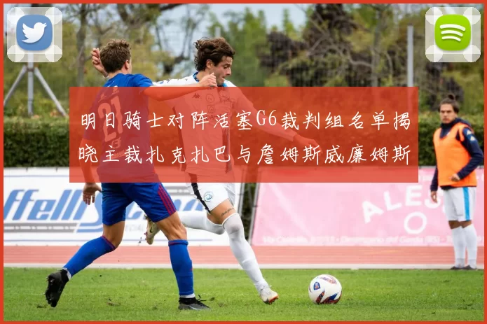 明日骑士对阵活塞G6裁判组名单揭晓主裁扎克扎巴与詹姆斯威廉姆斯在列