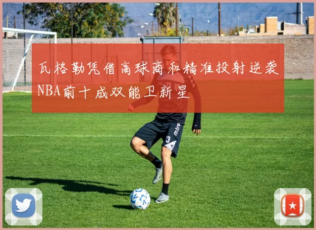 瓦格勒凭借高球商和精准投射逆袭NBA前十成双能卫新星