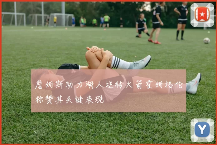 詹姆斯助力湖人逆转火箭霍姆格伦称赞其关键表现