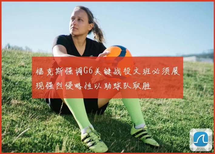 福克斯强调G6关键战役文班必须展现强烈侵略性以助球队取胜