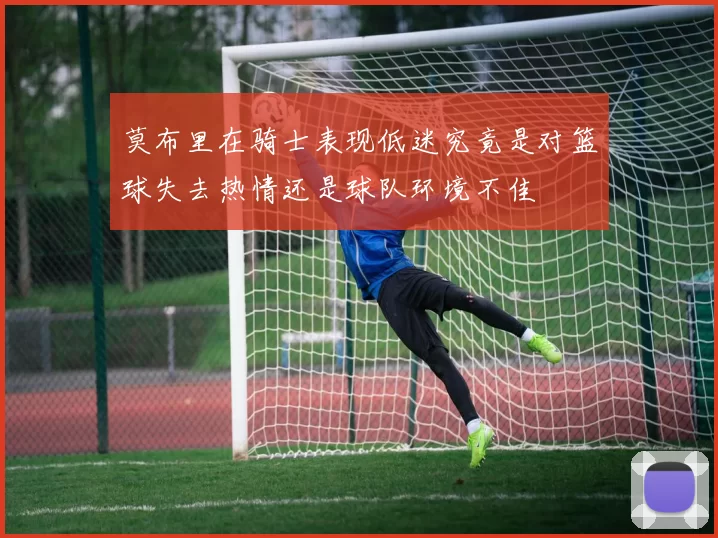 莫布里在骑士表现低迷究竟是对篮球失去热情还是球队环境不佳