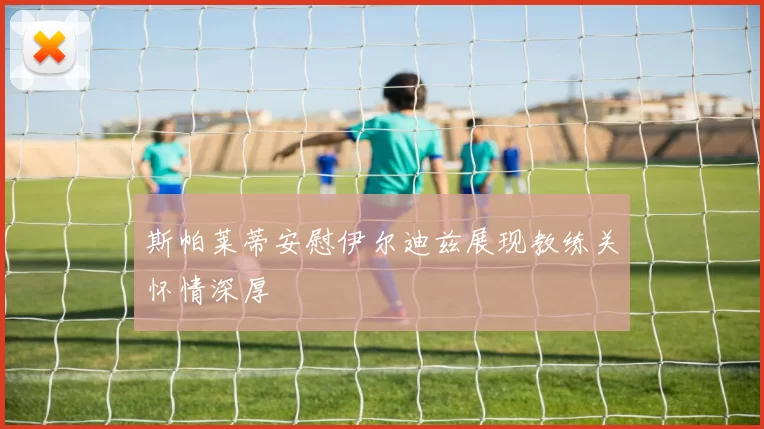 斯帕莱蒂安慰伊尔迪兹展现教练关怀情深厚
