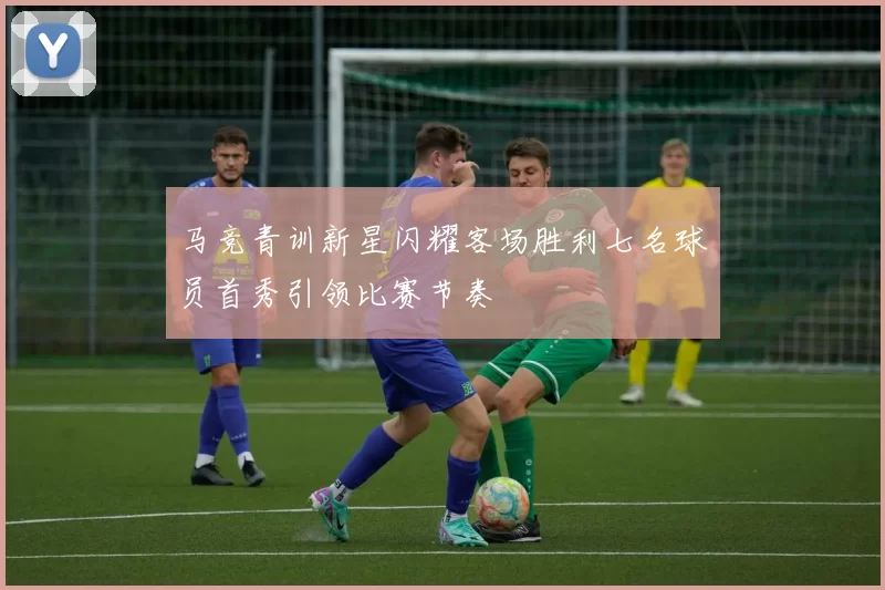 马竞青训新星闪耀客场胜利七名球员首秀引领比赛节奏