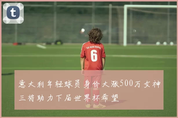 意大利年轻球员身价大涨500万女神三将助力下届世界杯希望