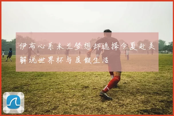 伊布心系米兰梦想却选择今夏赴美解说世界杯与度假生活