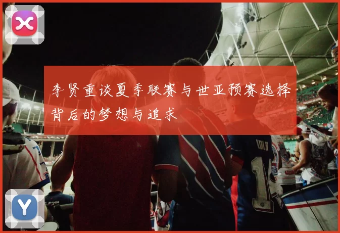 李贤重谈夏季联赛与世亚预赛选择背后的梦想与追求